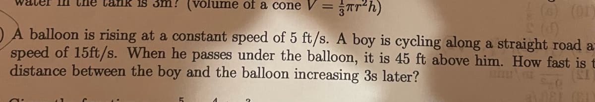 sm? (volume of a cone V =
(01)
O À balloon is rising at a constant speed of 5 ft/s. A boy is cycling along a straight road a
speed of 15ft/s. When he passes under the balloon, it is 45 ft above him. How fast is t
distance between the boy and the balloon increasing 3s later?
