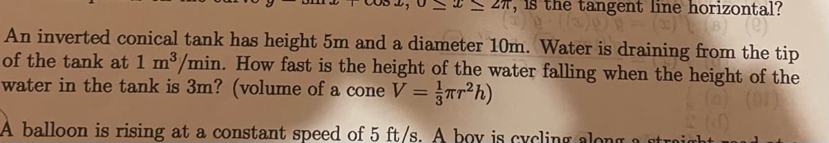 2T, is the tangent line horizontal?
An inverted conical tank has height 5m and a diameter 10m. Water is draining from the tip
of the tank at 1 m3/min. How fast is the height of the water falling when the height of the
water in the tank is 3m? (volume of a cone V = Trh)
(6) (01)
A balloon is rising at a constant speed of 5 ft/s. A boy is cycling along a stroight
