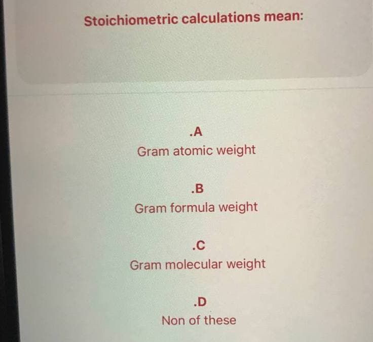Stoichiometric calculations mean:
.A
Gram atomic weight
.B
Gram formula weight
.C
Gram molecular weight
.D
Non of these