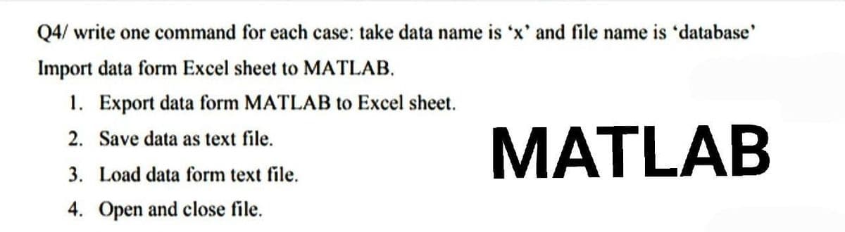 Q4/ write one command for each case: take data name is 'x' and file name is 'database'
Import data form Excel sheet to MATLAB.
1. Export data form MATLAB to Excel sheet.
2. Save data as text file.
MATLAB
3. Load data form text file.
4. Open and close file.