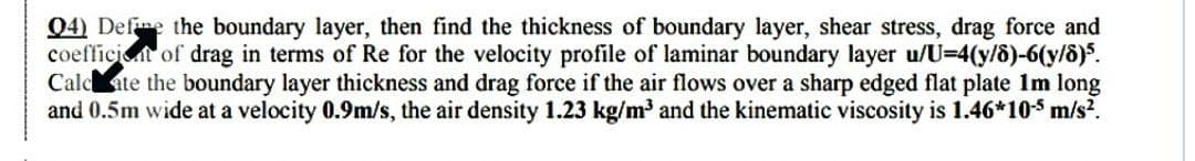 Q4) Define the boundary layer, then find the thickness of boundary layer, shear stress, drag force and
coefficiet of drag in terms of Re for the velocity profile of laminar boundary layer u/U=4(y/8)-6(y/8)5.
Calcate the boundary layer thickness and drag force if the air flows over a sharp edged flat plate 1m long
and 0.5m wide at a velocity 0.9m/s, the air density 1.23 kg/m³ and the kinematic viscosity is 1.46*10-5 m/s².