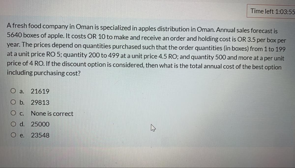 Time left 1:03:55
A fresh food company in Oman is specialized in apples distribution in Oman. Annual sales forecast is
5640 boxes of apple. It costs OR 10 to make and receive an order and holding cost is OR 3.5 per box per
year. The prices depend on quantities purchased such that the order quantities (in boxes) from 1 to 199
at a unit price RO 5; quantity 200 to 499 at a unit price 4.5 RO; and quantity 500 and more at a per unit
price of 4 RO. If the discount option is considered, then what is the total annual cost of the best option
including purchasing cost?
O a.
21619
b. 29813
О с.
None is correct
O d. 25000
O e.
23548
