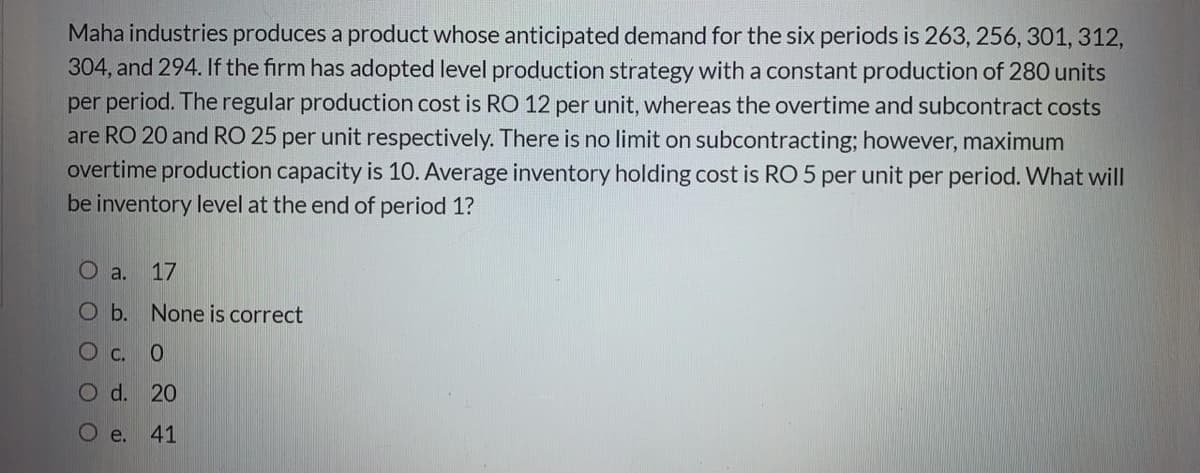 Maha industries produces a product whose anticipated demand for the six periods is 263, 256, 301, 312,
304, and 294. If the firm has adopted level production strategy with a constant production of 280 units
per period. The regular production cost is RO 12 per unit, whereas the overtime and subcontract costs
are RO 20 and RO 25 per unit respectively. There is no limit on subcontracting; however, maximum
overtime production capacity is 10. Average inventory holding cost is RO 5 per unit per period. What will
be inventory level at the end of period 1?
O a. 17
O b. None is correct
O c. 0
O d. 20
e.
41
