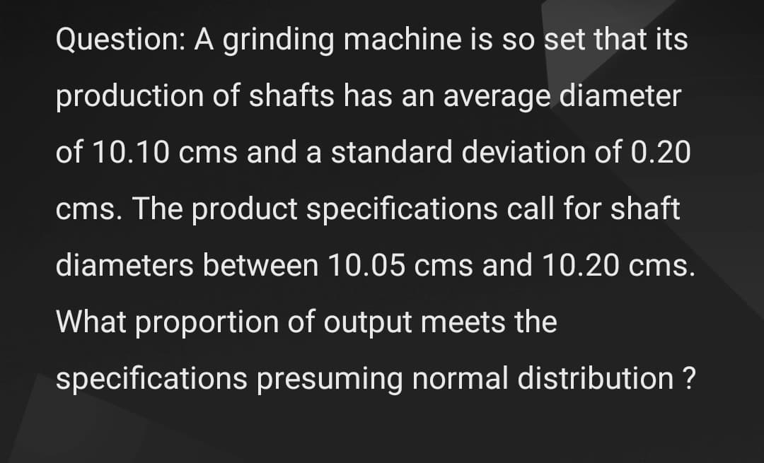 Question: A grinding machine is so set that its
production of shafts has an average diameter
of 10.10 cms and a standard deviation of 0.20
cms. The product specifications call for shaft
diameters between 10.05 cms and 10.20 cms.
What proportion of output meets the
specifications presuming normal distribution ?

