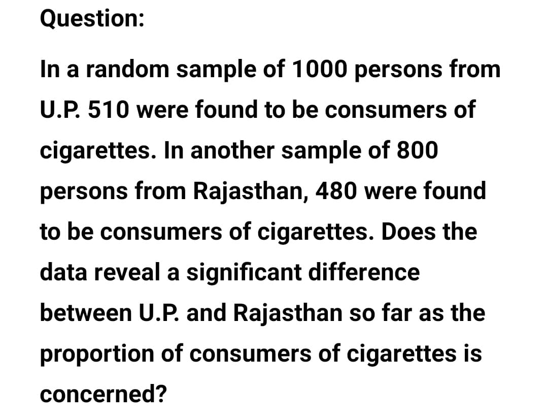 Question:
In a random sample of 1000 persons from
U.P. 510 were found to be consumers of
cigarettes. In another sample of 800
persons from Rajasthan, 480 were found
to be consumers of cigarettes. Does the
data reveal a significant difference
between U.P. and Rajasthan so far as the
proportion of consumers of cigarettes is
concerned?

