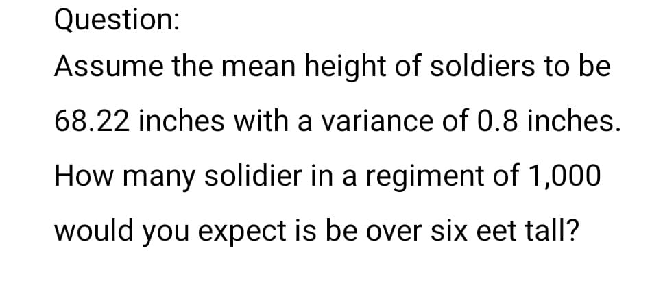 Question:
Assume the mean height of soldiers to be
68.22 inches with a variance of 0.8 inches.
How many solidier in a regiment of 1,000
would you expect is be over six eet tall?
