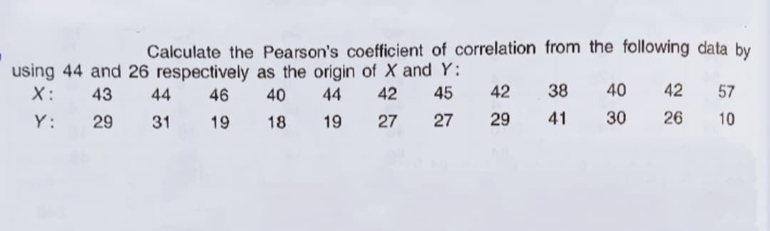 Calculate the Pearson's coefficient of correlation from the following data by
using 44 and 26 respectively as the origin of X and Y:
X:
43
44
46
40
44
42
45
42
38
40
42
57
Y:
29
31
19
18
19
27
27
29
41
30
26
10
