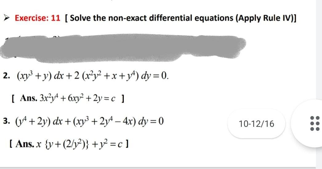 Exercise: 11 [ Solve the non-exact differential equations (Apply Rule IV)]
2. (xy³+y) dx + 2(x²y²+x+y) dy=0.
[ Ans. 3x²y4 + 6xy² + 2y = c ]
3. (4+2y) dx + (x³ +2y4-4x) dy=0
[ Ans. x {y+(2/y²)} +y² =c]
10-12/16
200
●●●