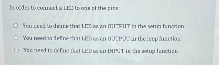 In order to connect a LED to one of the pins:
O You need to define that LED as an OUTPUT in the setup function
O You need to define that LED as an OUTPUT in the loop function
You need to define that LED as an INPUT in the setup function