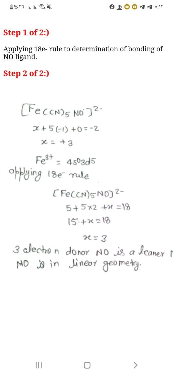 1% rT l. .
イイA:Y
Step 1 of 2:)
Applying 18e- rule to determination of bonding of
NO ligand.
Step 2 of 2:)
(FeccN)s NO ]?-
x+5(1) +0 = -2
xニ+3
Fest
= 4s03d5
obblying 18e nule
( FecCN)5NO)?-
5+5x2 +x =18
15+x=18
3 alectro n donor NO is a leaner ľ
NO o in Jineay geomety.
II
