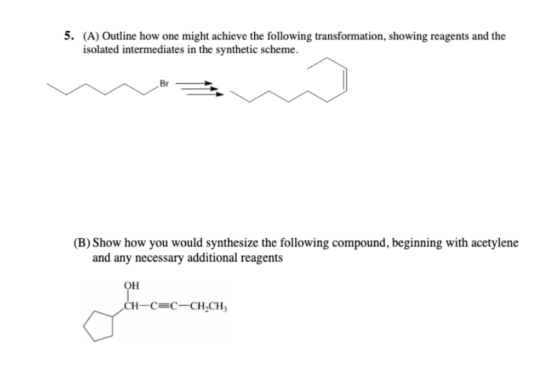 5. (A) Outline how one might achieve the following transformation, showing reagents and the
isolated intermediates in the synthetic scheme.
Br
(B) Show how you would synthesize the following compound, beginning with acetylene
and any necessary additional reagents
OH
CH-C=C-CH,CH3
