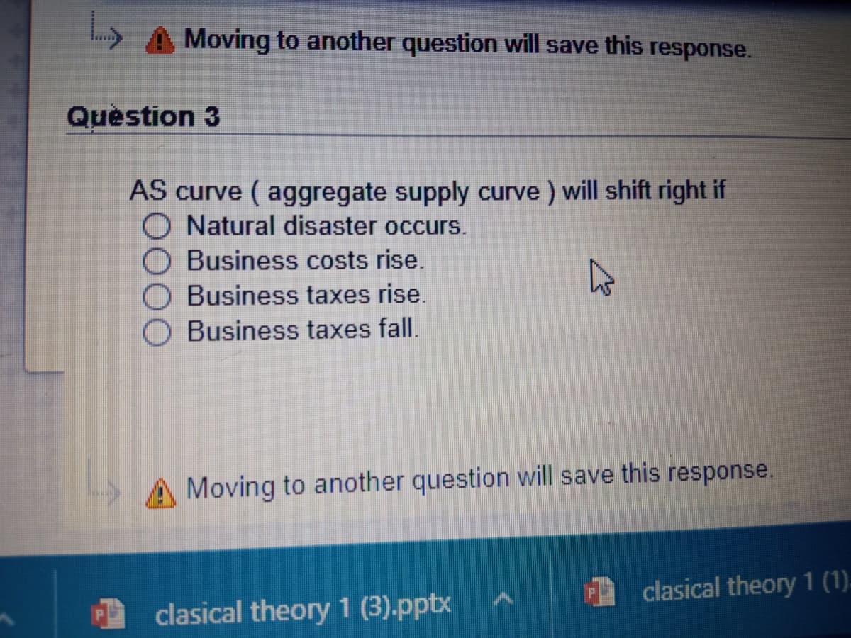 Moving to another question will save this response.
Quèstion 3
AS curve ( aggregate supply curve ) will shift right if
Natural disaster occurs.
Business costs rise.
Business taxes rise.
Business taxes fall.
A Moving to another question will save this response.
clasical theory 1 (1).
clasical theory 1 (3).pptx
