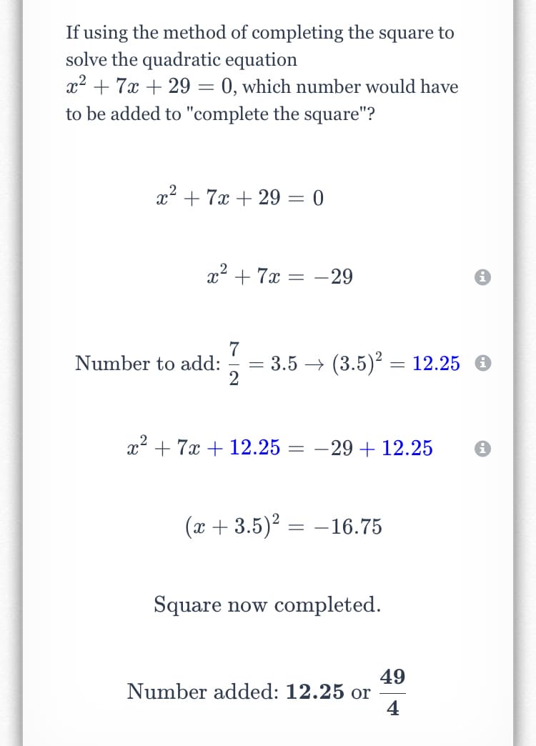 If using the method of completing the square to
solve the quadratic equation
x² + 7x + 29 = 0, which number would have
to be added to "complete the square"?
x2 + 7x + 29 = 0
x2 + 7x = -29
7
3.5 → (3.5)? = 12.25
Number to add:
%3D
x² + 7x + 12.25 = -29 + 12.25
(x + 3.5)? = –16.75
Square now completed.
49
Number added: 12.25 or
4
