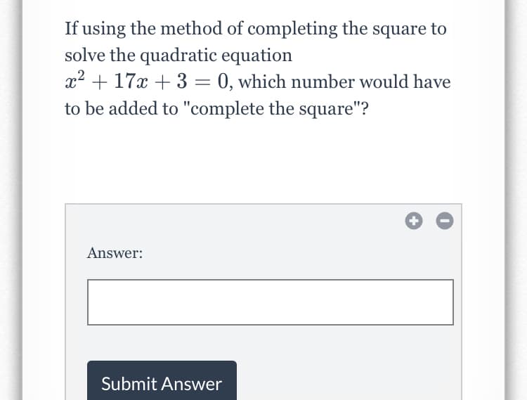 If using the method of completing the square to
solve the quadratic equation
x2 + 17x + 3 = 0, which number would have
to be added to "complete the square"?
Answer:
Submit Answer
