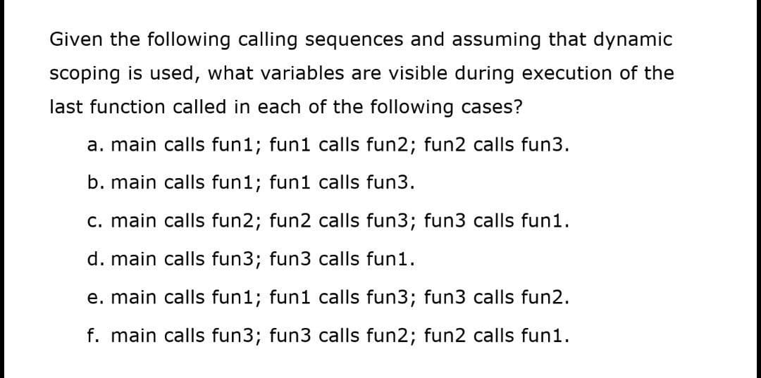 Given the following calling sequences and assuming that dynamic
scoping is used, what variables are visible during execution of the
last function called in each of the following cases?
a. main calls fun1; fun1 calls fun2; fun2 calls fun3.
b. main calls fun1; fun1 calls fun3.
c. main calls fun2; fun2 calls fun3; fun3 calls fun1.
d. main calls fun3; fun3 calls fun1.
e. main calls fun1; fun1 calls fun3; fun3 calls fun2.
f. main calls fun3; fun3 calls fun2; fun2 calls fun1.
