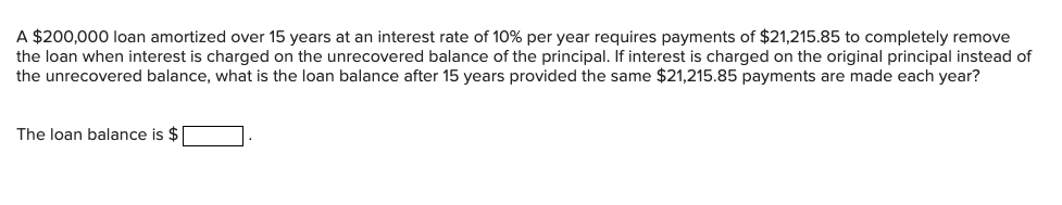 A $200,000 loan amortized over 15 years at an interest rate of 10% per year requires payments of $21,215.85 to completely remove
the loan when interest is charged on the unrecovered balance of the principal. If interest is charged on the original principal instead of
the unrecovered balance, what is the loan balance after 15 years provided the same $21,215.85 payments are made each year?
The loan balance is $1