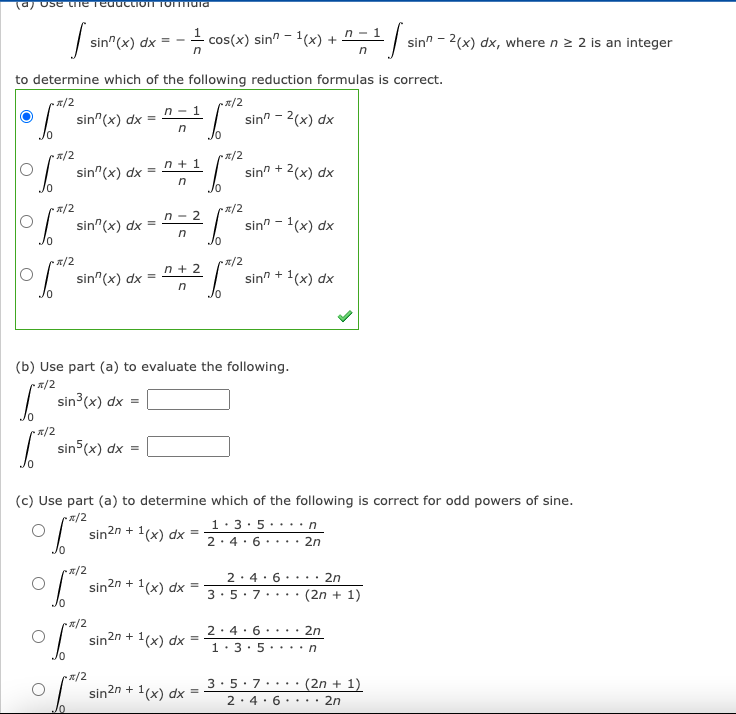 (a) Ose tne TeductIOT TOIara
sin" (x) dx
cos(x) sin" - 1(x) + n - 1
sin" - 2(x) dx, where n 2 2 is an integer
to determine which of the following reduction formulas is correct.
x/2
x/2
sin"(x) dx =
n - 1
sin" - 2(x) dx
Jo
a/2
sin"(x) dx =
n + 1
sin" + 2(x) dx
/2
x/2
n - 2
sin"(x) dx =
sin" - 1(x) dx
in
1/2
x/2
n + 2
sin"(x) dx =
sin" + 1(x) dx
Jo
(b) Use part (a) to evaluate the following.
1/2
| sin3(x) dx =
2/2
| sin (x) dx =
(c) Use part (a) to determine which of the following is correct for odd powers of sine.
x/2
1(x) dx =
1:3:5. ...n
2:4. 6. . .· 2n
sin2n + 1,
x/2
2. 4. 6 ....
2n
sin2n + 1(x) dx =
3:5. 7
(2n + 1)
....
2. 4. 6·• .· 2n
sin2n + 1(x) dx
1:3. 5 ....n
2/2
sin2n + 1(x) dx =
3:5:7.• ..
(2n + 1)
2. 4. 6.• . · 2n
