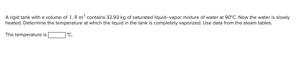 A rigid tank with a volume of 1.8 m³ contains 32.93 kg of saturated liquid-vapor mixture of water at 90°C. Now the water is slowly
heated. Determine the temperature at which the liquid in the tank is completely vaporized. Use data from the steam tables.
The temperature is
°C.