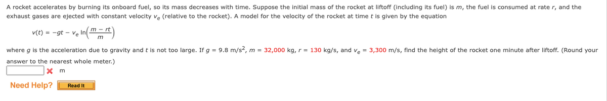 A rocket accelerates by burning its onboard fuel, so its mass decreases with time. Suppose the initial mass of the rocket at liftoff (including its fuel) is m, the fuel is consumed at rate r, and the
exhaust gases are ejected with constant velocity ve (relative to the rocket). A model for the velocity of the rocket at time t is given by the equation
v(t) = -gt -Ve
where g is the acceleration due to gravity and t is not too large. If g = 9.8 m/s?, m = 32,000 kg, r = 130 kg/s, and ve = 3,300 m/s, find the height of the rocket one minute after liftoff. (Round your
answer to the nearest whole meter.)
X m
Need Help?
Read It
