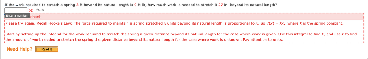 If.the.wor.k.required to stretch a spring 3 ft beyond its natural length is 9 ft-lb, how much work is needed to stretch it 27 in. beyond its natural length?
ft-lb
Enter a number. dback
Please try again. Recall Hooke's Law: The force required to maintain a spring stretched x units beyond its natural length is proportional to x. So f(x) = kx, where k is the spring constant.
Start by setting up the integral for the work required to stretch the spring a given distance beyond its natural length for the case where work is given. Use this integral to find k, and use k to find
the amount of work needed to stretch the spring the given distance beyond its natural length for the case where work is unknown. Pay attention to units.
L------------------------------------------------------------------------------------------------------------------------------------------------------------------------------------------------------
Need Help?
Read It
