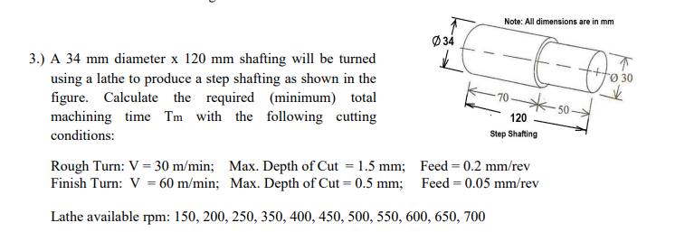 Note: All dimensions are in mm
Ø 34
3.) A 34 mm diameter x 120 mm shafting will be turned
using a lathe to produce a step shafting as shown in the
figure. Calculate the required (minimum) total
machining time Tm with the following cutting
Ø 30
50
120
conditions:
Step Shafting
Rough Turn: V = 30 m/min; Max. Depth of Cut = 1.5 mm; Feed = 0.2 mm/rev
Finish Turn: V = 60 m/min; Max. Depth of Cut = 0.5 mm; Feed = 0.05 mm/rev
Lathe available rpm: 150, 200, 250, 350, 400, 450, 500, 550, 600, 650, 700
