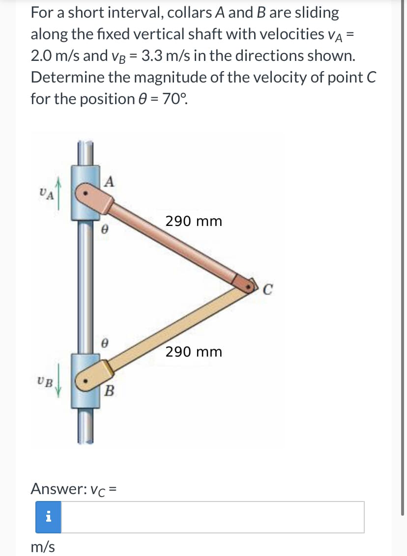 =
For a short interval, collars A and B are sliding
along the fixed vertical shaft with velocities VA
2.0 m/s and VB = 3.3 m/s in the directions shown.
Determine the magnitude of the velocity of point C
for the position 0 = 70°.
UB
A
m/s
0
B
Answer: Vc =
290 mm
290 mm
C