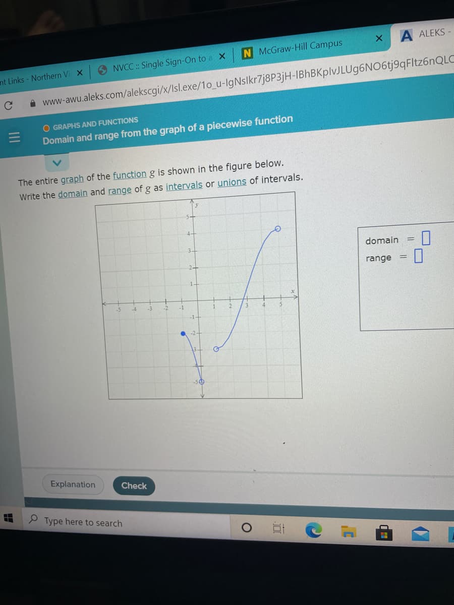 A ALEKS-
N McGraw-Hill Campus
O NVCC :: Single Sign-On to a X
nt Links - Northern Vi X
A www-awu.aleks.com/alekscgi/x/Isl.exe/1o_u-IgNslkr7j8P3jH-IBhBKplvJLUg6NO6tj9qFltz6nQLC
O GRAPHS AND FUNCTIONS
Domain and range from the graph of a piecewise function
The entire graph of the function g is shown in the figure below.
Write the domain and range of g as intervals or unions of intervals.
domain =
range
1.
-1-
-50
Explanation
Check
P Type here to search
