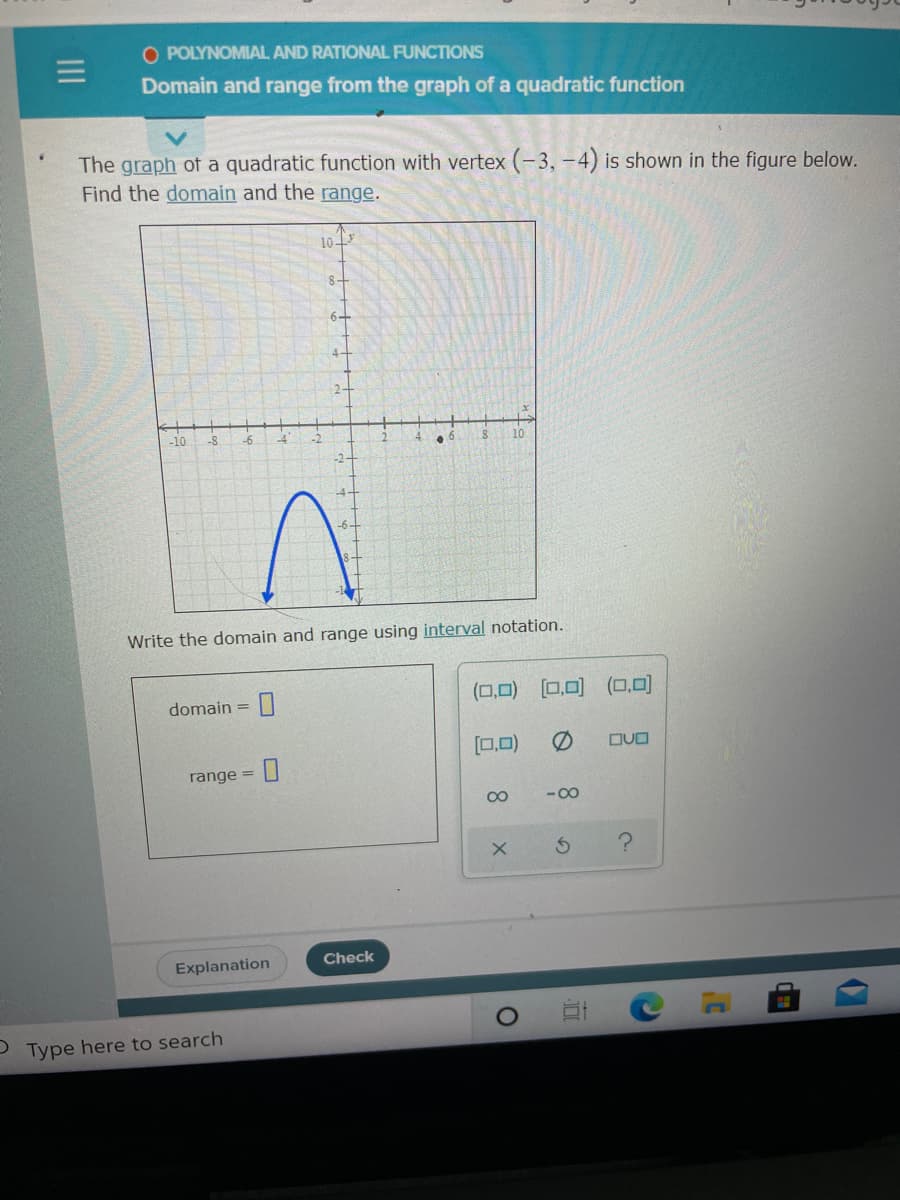 O POLYNOMIAL AND RATIONAL FUNCTIONS
Domain and range from the graph of a quadratic function
The graph of a quadratic function with vertex (-3, –4) is shown in the figure below.
Find the domain and the range.
10
8-
6-
4-
2-
-10
-8
Write the domain and range using interval notation.
(ロロ) ロ.回(ロ.0)
domain =
[0,0)
の
DUO
range =
00
- 00
Explanation
Check
Type here to search
