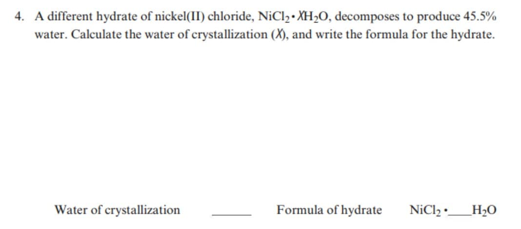 4. A different hydrate of nickel(II) chloride, NiCl2 • XH2O, decomposes to produce 45.5%
water. Calculate the water of crystallization (X), and write the formula for the hydrate.
Water of crystallization
Formula of hydrate
NiCl2 •__H2O
