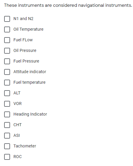 These instruments are considered navigational instruments.
N1 and N2
Oil Temperature
Fuel FLow
Oil Pressure
Fuel Pressure
Attitude indicator
Fuel temperature
ALT
VOR
Heading Indicator
CHT
ASI
Tachometer
ROC
