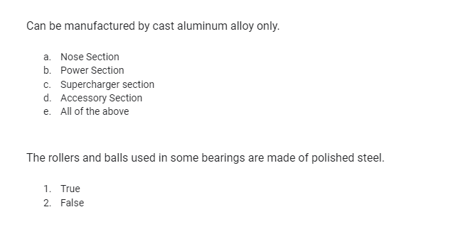 Can be manufactured by cast aluminum alloy only.
a. Nose Section
b. Power Section
c. Supercharger section
d. Accessory Section
e. All of the above
The rollers and balls used in some bearings are made of polished steel.
1. True
2. False
