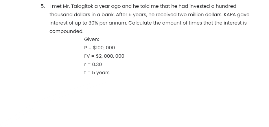 5. Imet Mr. Talagitok a year ago and he told me that he had invested a hundred
thousand dollars in a bank. After 5 years, he received two million dollars. KAPA gave
interest of up to 30% per annum. Calculate the amount of times that the interest is
compounded.
Given:
P = $100, 000
FV = $2, 000, 000
r = 0.30
t = 5 years
