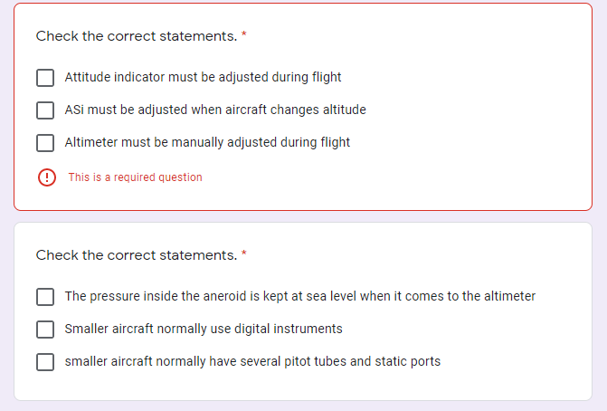 Check the correct statements. *
Attitude indicator must be adjusted during flight
ASi must be adjusted when aircraft changes altitude
Altimeter must be manually adjusted during flight
O This is a required question
Check the correct statements. *
The pressure inside the aneroid is kept at sea level when it comes to the altimeter
Smaller aircraft normally use digital instruments
smaller aircraft normally have several pitot tubes and static ports
