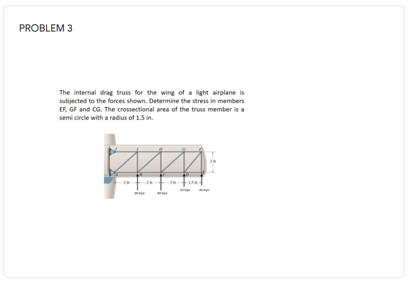 PROBLEM 3
The internal drag truss for the wing of a light airplane is
subjected to the forces shown. Determine the stress in members
EF, GF and CG. The crossectional area of the truss member is a
semi circle with a radius of 1.5 in.
2 ft
-2 ft
2 ft 15-
50 kips
40 kips
80 kips
80 kips
