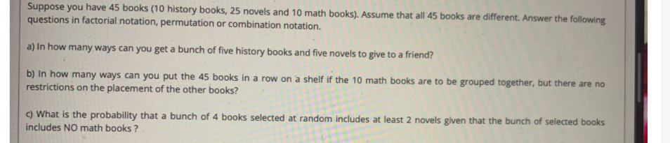 Suppose you have 45 books (10 history books, 25 novels and 10 math books). Assume that all 45 books are different. Answer the following
questions in factorial notation, permutation or combination notation.
a) In how many ways can you get a bunch of five history books and five novels to give to a friend?
b) In how many ways can you put the 45 books in a row on a shelf if the 10 math books are to be grouped together, but there are no
restrictions on the placement of the other books?
C) What is the probability that a bunch of 4 books selected at random includes at least 2 novels given that the bunch of selected books
includes NO math books ?
