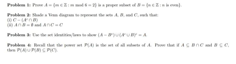 Problem 1: Prove A = {m € Z : m mod 6 = 2} is a proper subset of B = {n EZ:n is even}.
Problem 2: Shade a Venn diagram to represent the sets A, B, and C, such that:
(i) C – (AªN B)
(ii) ANB = Ø and AnC= C
Problem 3: Use the set identities/laws to show (A – Bº) U (ACU B)° = A.
Problem 4: Recall that the power set P(A) is the set of all subsets of A. Prove that if A C BnC and B C C,
then P(A) U P(B) C P(C).
