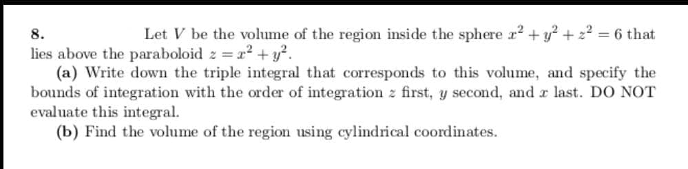 8.
Let V be the volume of the region inside the sphere r2 +y? + z? = 6 that
2 = r? + y?.
lies above the paraboloid z =
(a) Write down the triple integral that corresponds to this volume, and specify the
bounds of integration with the order of integration z first, y second, and a last. DO NOT
evaluate this integral.
(b) Find the volume of the region using cylindrical coordinates.

