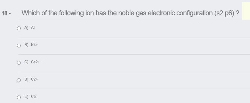 18 -
Which of the following ion has the noble gas electronic configuration (s2 p6) ?
O A) AI
O B) N4+
O C) Ca2+
D) C2+
E) C12-
