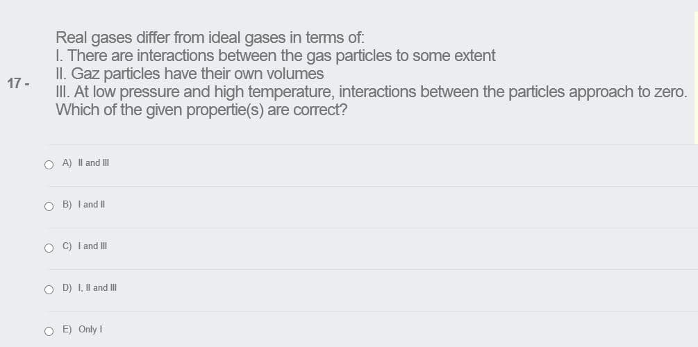Real gases differ from ideal gases in terms of:
I. There are interactions between the gas particles to some extent
II. Gaz particles have their own volumes
17 -
III. At low pressure and high temperature, interactions between the particles approach to zero.
Which of the given propertie(s) are correct?
O A) Il and II
O B) I and II
O C) I and III
O D) I, Il and II
O E) Only I
