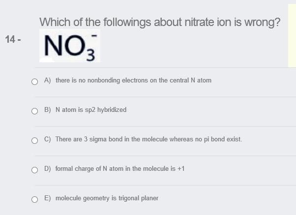 Which of the followings about nitrate ion is wrong?
NO3
14 -
O A) there is no nonbonding electrons on the central N atom
O B) N atom is sp2 hybridized
C) There are 3 sigma bond in the molecule whereas no pi bond exist.
O D) formal charge of N atom in the molecule is +1
E) molecule geometry is trigonal planer
