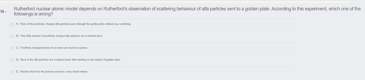 Rutherford nuclear atomic model depends on Rutherford's observation of scattering behaviour of alfa particles sent to a golden plate. According to this experiment, which one of the
followings is wrong?
16 -
O A) Most of the positively charged alfa particles pass through the golden plate without any scattering
O B) Very little amount of positively charged alfa particles are scattered back
O C) Positively charged protons in an atom are found in nucleus
O D) Most of the alfa particles are scattered back after beating on the surface of golden plate
O E) Nucleus that has the protons possess a very small volume
