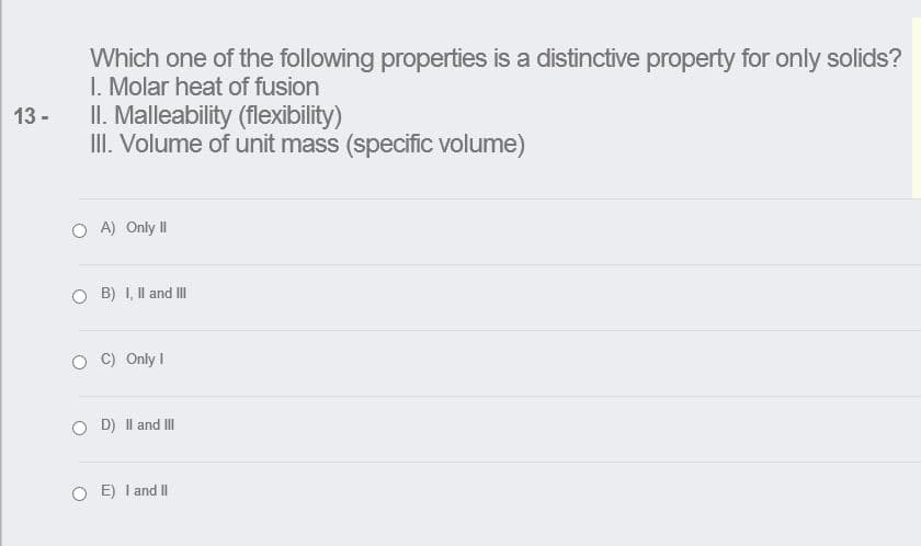 Which one of the following properties is a distinctive property for only solids?
I. Molar heat of fusion
II. Malleability (flexibility)
III. Volume of unit mass (specific volume)
13 -
O A) Only II
B) I, Il and II
C) Only I
O D) Il and II
O E) I and I|

