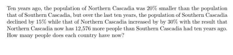 Ten years ago, the population of Northern Cascadia was 20% smaller than the population
that of Southern Cascadia, but over the last ten years, the population of Southern Cascadia
declined by 15% while that of Northern Cascadia increased by by 30% with the result that
Northern Cascadia now has 12,576 more people than Southern Cascadia had ten years ago.
How many people does each country have now?
