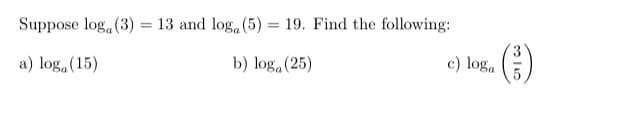Suppose log, (3) = 13 and log, (5)
19. Find the following:
a) log,(15)
b) loga (25)
c) log.
