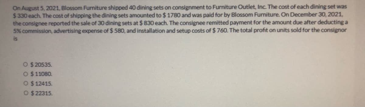 On August 5, 2021, Blossom Furniture shipped 40 dining sets on consignment to Furniture Outlet, Inc. The cost of each dining set was
$330 each. The cost of shipping the dining sets amounted to $ 1780 and was paid for by Blossom Furniture. On December 30, 2021,
the consignee reported the sale of 30 dining sets at $ 830 each. The consignee remitted payment for the amount due after deducting a
5% commission, advertising expense of $ 580, and installation and setup costs of $ 760. The total profit on units sold for the consignor
is
O $ 20535.
O $11080.
O $12415.
O $ 22315.
