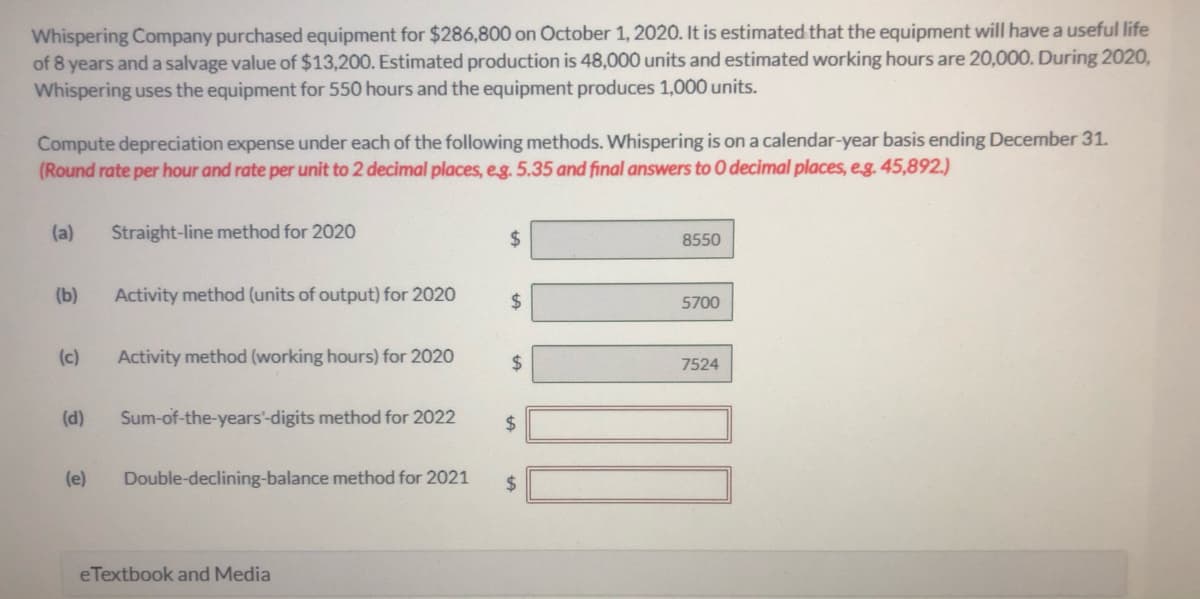 Whispering Company purchased equipment for $286,800 on October 1, 2020. It is estimated that the equipment will have a useful life
of 8 years and a salvage value of $13,200. Estimated production is 48,000 units and estimated working hours are 20,000. During 2020,
Whispering uses the equipment for 550 hours and the equipment produces 1,000 units.
Compute depreciation expense under each of the following methods. Whispering is on a calendar-year basis ending December 31.
(Round rate per hour and rate per unit to 2 decimal places, eg. 5.35 and final answers to O decimal places, eg. 45,892.)
(a)
Straight-line method for 2020
2$
8550
(b)
Activity method (units of output) for 2020
24
5700
(c)
Activity method (working hours) for 2020
24
7524
(d)
Sum-of-the-years'-digits method for 2022
24
(e)
Double-declining-balance method for 2021
2$
eTextbook and Media
