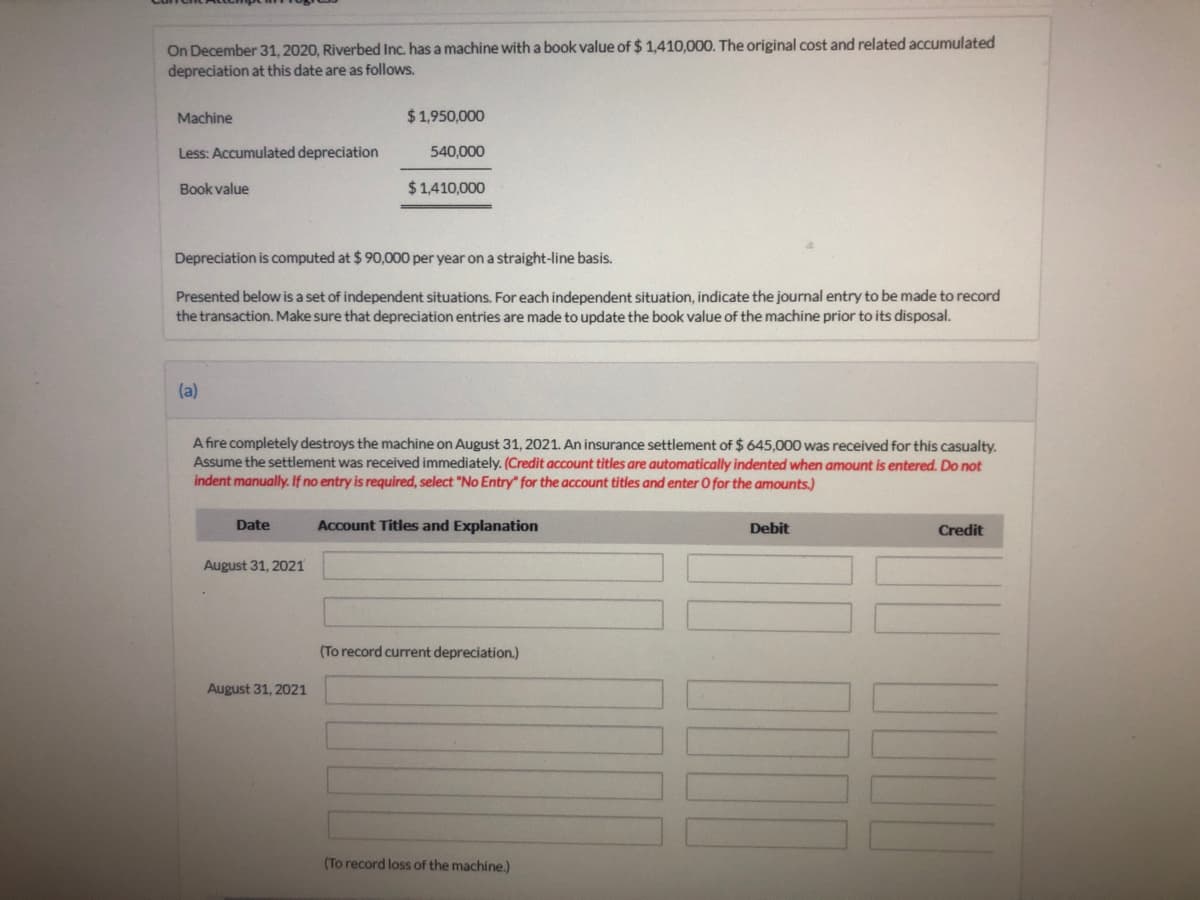 On December 31, 2020, Riverbed Inc. has a machine with a book value of $ 1,410,000. The original cost and related accumulated
depreciation at this date are as follows.
Machine
$1,950,000
Less: Accumulated depreciation
540,000
Book value
$ 1,410,000
Depreciation is computed at $ 90,000 per year on a straight-line basis.
Presented below is a set of independent situations. For each independent situation, indicate the journal entry to be made to record
the transaction. Make sure that depreciation entries are made to update the book value of the machine prior to its disposal.
(a)
A fire completely destroys the machine on August 31, 2021. An insurance settlement of $ 645,000 was received for this casualty.
Assume the settlement was received immediately. (Credit account titles are automatically indented when amount is entered. Do not
indent manually. If no entry is required, select "No Entry" for the account titles and enter O for the amounts.)
Date
Account Titles and Explanation
Debit
Credit
August 31, 2021
(To record current depreciation.)
August 31, 2021
(To record loss of the machine.)
