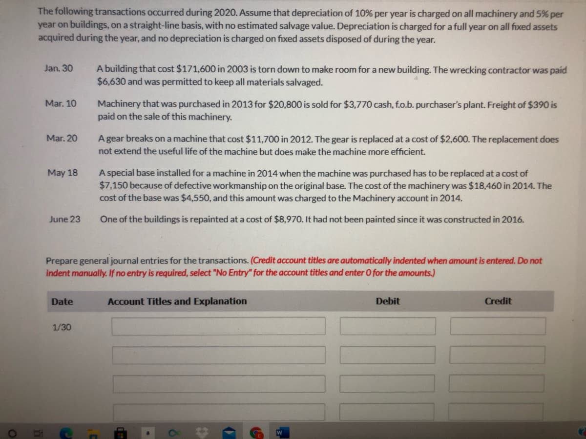 The following transactions occurred during 202O. Assume that depreciation of 10% per year is charged on all machinery and 5% per
year on buildings, on a straight-line basis, with no estimated salvage value. Depreciation is charged for a full year on all fxed assets
acquired during the year, and no depreciation is charged on fixed assets disposed of during the year.
A building that cost $171,600 in 2003 is torn down to make room for a new building. The wrecking contractor was paid
$6,630 and was permitted to keep all materials salvaged.
Jan. 30
Machinery that was purchased in 2013 for $20,800 is sold for $3,770 cash, f.o.b. purchaser's plant. Freight of $390 is
paid on the sale of this machinery.
Mar. 10
A gear breaks on a machine that cost $11,700 in 2012. The gear is replaced at a cost of $2,600. The replacement does
not extend the useful life of the machine but does make the machine more efficient.
Mar. 20
May 18
A special base installed for a machine in 2014 when the machine was purchased has to be replaced at a cost of
$7,150 because of defective workmanship on the original base. The cost of the machinery was $18,460 in 2014. The
cost of the base was $4,550, and this amount was charged to the Machinery account in 2014.
June 23
One of the buildings is repainted at a cost of $8,970. It had not been painted since it was constructed in 2016.
Prepare general journal entries for the transactions. (Credit account titles are automatically indented when amount is entered. Do not
indent manually. If no entry is required, select "No Entry" for the account titles and enter O for the amounts.)
Date
Account Titles and Explanation
Debit
Credit
1/30
