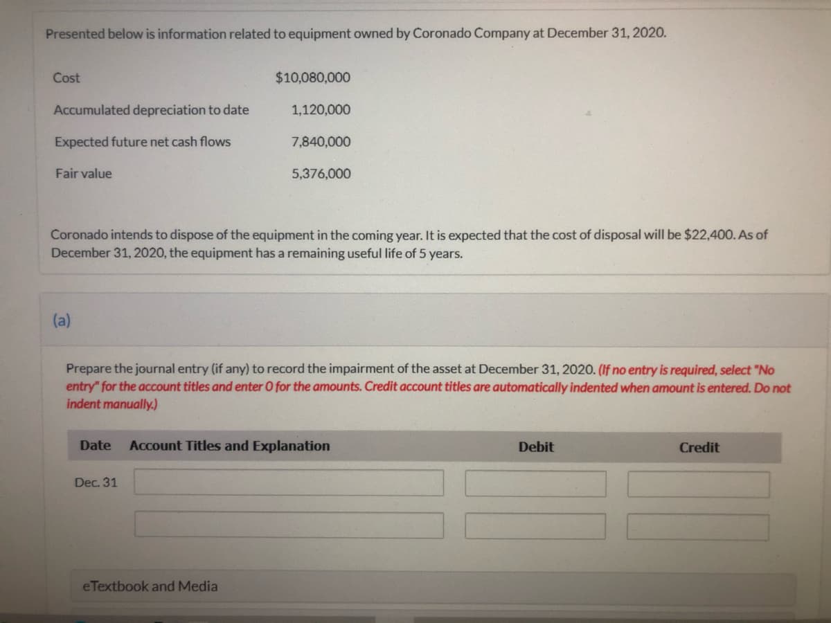Presented below is information related to equipment owned by Coronado Company at December 31, 2020.
Cost
$10,080,000
Accumulated depreciation to date
1,120,000
Expected future net cash flows
7,840,000
Fair value
5,376,000
Coronado intends to dispose of the equipment in the coming year. It is expected that the cost of disposal will be $22,400. As of
December 31, 2020, the equipment has a remaining useful life of 5 years.
(a)
Prepare the journal entry (if any) to record the impairment of the asset at December 31, 2020. (If no entry is required, select "No
entry" for the account titles and enter O for the amounts. Credit account titles are automatically indented when amount is entered. Do not
indent manually.)
Date
Account Titles and Explanation
Debit
Credit
Dec. 31
eTextbook and Media
