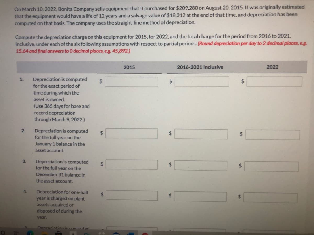 On March 10, 2022, Bonita Company sells equipment that it purchased for $209,280 on August 20, 2015. It was originally estimated
that the equipment would have a life of 12 years and a salvage value of $18,312 at the end of that time, and depreciation has been
computed on that basis. The company uses the straight-line method of depreciation.
Compute the depreciation charge on this equipment for 2015, for 2022, and the total charge for the period from 2016 to 2021,
inclusive, under each of the six following assumptions with respect to partial periods. (Round depreciation per day to 2 decimal places, eg.
15.64 and final answers to O decimal places, e.g. 45,892.)
2015
2016-2021 Inclusive
2022
1.
Depreciation is computed
for the exact period of
time during which the
24
2$
2$
asset is owned.
(Use 365 days for base and
record depreciation
through March 9, 2022.)
2.
Depreciation is computed
for the full year on the
January 1 balance in the
24
24
asset account.
3.
Depreciation is computed
for the full year on the
24
%24
2$
December 31 balance in
the asset account.
4.
Depreciation for one-half
year is charged on plant
assets acquired or
%24
%24
disposed of during the
year.
Denreciation is computed
%24
